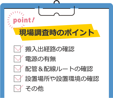 現場調査時のポイント/搬入出経路の確認/電源の有無/配管＆配線ルートの確認/設置場所や設置環境の確認/その他