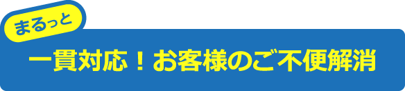 まるっと一貫対応！お客様のご不便解消