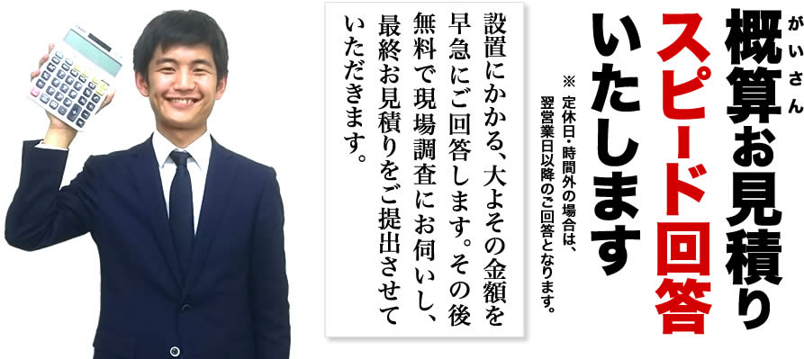 概算お見積りスピード回答いたします。「設置にかかる、大よその金額を早急にご回答します。その後無料で現場調査にお伺いし、最終お見積りをご提出させていただきます。」