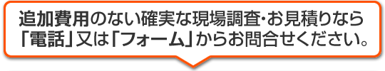 追加費用のない確実な現場調査・お見積りなら「電話」又は「フォーム」からお問合せください。